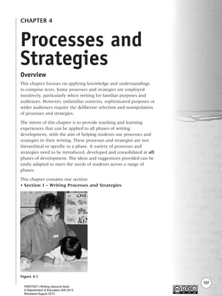 197
CHAPTER 4
Overview
This chapter focuses on applying knowledge and understandings
to compose texts. Some processes and strategies are employed
intuitively, particularly when writing for familiar purposes and
audiences. However, unfamiliar contexts, sophisticated purposes or
wider audiences require the deliberate selection and manipulation
of processes and strategies.
The intent of this chapter is to provide teaching and learning
experiences that can be applied to all phases of writing
development, with the aim of helping students use processes and
strategies in their writing. These processes and strategies are not
hierarchical or specific to a phase. A variety of processes and
strategies need to be introduced, developed and consolidated at all
phases of development. The ideas and suggestions provided can be
easily adapted to meet the needs of students across a range of
phases.
This chapter contains one section:
• Section 1 – Writing Processes and Strategies
Figure 4.1
Processes and
Strategies
Writing Resource_chpt 4 FINAL 6/29/06 10:53 AM Page 197
FIRST007 | Writing resource book
© Department of Education WA 2013
Reviewed August 2013
 