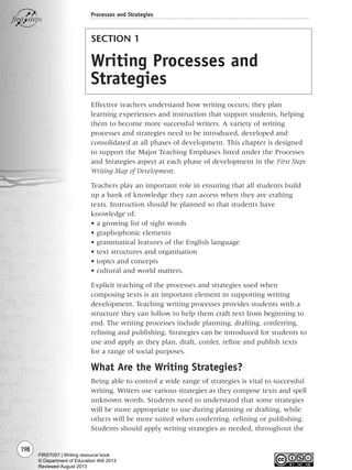 198
SECTION 1
Writing Processes and
Strategies
Effective teachers understand how writing occurs; they plan
learning experiences and instruction that support students, helping
them to become more successful writers. A variety of writing
processes and strategies need to be introduced, developed and
consolidated at all phases of development. This chapter is designed
to support the Major Teaching Emphases listed under the Processes
and Strategies aspect at each phase of development in the First Steps
Writing Map of Development.
Teachers play an important role in ensuring that all students build
up a bank of knowledge they can access when they are crafting
texts. Instruction should be planned so that students have
knowledge of:
• a growing list of sight words
• graphophonic elements
• grammatical features of the English language
• text structures and organisation
• topics and concepts
• cultural and world matters.
Explicit teaching of the processes and strategies used when
composing texts is an important element in supporting writing
development. Teaching writing processes provides students with a
structure they can follow to help them craft text from beginning to
end. The writing processes include planning, drafting, conferring,
refining and publishing. Strategies can be introduced for students to
use and apply as they plan, draft, confer, refine and publish texts
for a range of social purposes.
What Are the Writing Strategies?
Being able to control a wide range of strategies is vital to successful
writing. Writers use various strategies as they compose texts and spell
unknown words. Students need to understand that some strategies
will be more appropriate to use during planning or drafting, while
others will be more suited when conferring, refining or publishing.
Students should apply writing strategies as needed, throughout the
Processes and Strategies
Writing Resource_chpt 4 FINAL 6/29/06 10:53 AM Page 198
FIRST007 | Writing resource book
© Department of Education WA 2013
Reviewed August 2013
 