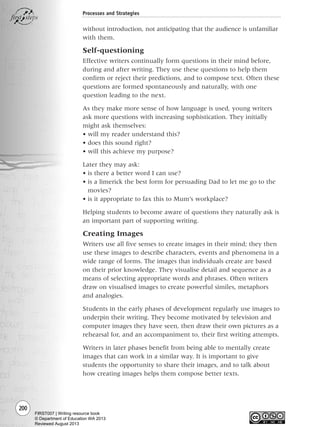 200
Processes and Strategies
without introduction, not anticipating that the audience is unfamiliar
with them.
Self-questioning
Effective writers continually form questions in their mind before,
during and after writing. They use these questions to help them
confirm or reject their predictions, and to compose text. Often these
questions are formed spontaneously and naturally, with one
question leading to the next.
As they make more sense of how language is used, young writers
ask more questions with increasing sophistication. They initially
might ask themselves:
• will my reader understand this?
• does this sound right?
• will this achieve my purpose?
Later they may ask:
• is there a better word I can use?
• is a limerick the best form for persuading Dad to let me go to the
movies?
• is it appropriate to fax this to Mum’s workplace?
Helping students to become aware of questions they naturally ask is
an important part of supporting writing.
Creating Images
Writers use all five senses to create images in their mind; they then
use these images to describe characters, events and phenomena in a
wide range of forms. The images that individuals create are based
on their prior knowledge. They visualise detail and sequence as a
means of selecting appropriate words and phrases. Often writers
draw on visualised images to create powerful similes, metaphors
and analogies.
Students in the early phases of development regularly use images to
underpin their writing. They become motivated by television and
computer images they have seen, then draw their own pictures as a
rehearsal for, and an accompaniment to, their first writing attempts.
Writers in later phases benefit from being able to mentally create
images that can work in a similar way. It is important to give
students the opportunity to share their images, and to talk about
how creating images helps them compose better texts.
Writing Resource_chpt 4 FINAL 6/29/06 10:53 AM Page 200
FIRST007 | Writing resource book
© Department of Education WA 2013
Reviewed August 2013
 