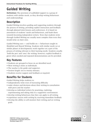 Instructional Procedures for Teaching Writing
17
Guided Writing
Definition: The provision of scaffolded support to a group of
students with similar needs, as they develop writing behaviours
and understandings
Description
Guided Writing involves guiding and supporting students through
the process of writing, providing explicit instruction and feedback
through planned mini-lessons and conferences. It is based on
assessment of students’ needs and behaviours, and leads them
towards becoming independent writers. Texts that students write
through Guided Writing are usually more complex than texts they
would write on their own.
Guided Writing uses — and builds on — behaviours taught in
Modelled and Shared Writing. Students with similar needs (or at
similar phases of development) work together on a part of the
process of writing relevant to their learning needs. Students usually
‘hold the pen’ and ‘own’ the writing; however, explicit feedback is
given when needed and repeated demonstrations can be provided.
Key Features
• Students are grouped to focus on an identified need.
• Most writing is done as individuals.
• The teacher is the guide and supporter.
• Session length: ten to twenty minutes.
• Students receive support and feedback as required.
Benefits for Students
Guided Writing helps students to:
• independently write texts of increasing difficulty
• make choices and decisions about their writing in consultation
with peers and the teacher
• develop as individual writers by practising, exploring,
experimenting and taking risks in a supportive environment
• develop writing behaviours that they can apply to all writing
• experience success with writing by receiving immediate feedback
• develop the ability to self-monitor their writing and set writing
goals.
Writing Resource_chpt 1_FINAL 6/29/06 10:31 AM Page 17
FIRST007 | Writing resource book
© Department of Education WA 2013
Reviewed August 2013
 