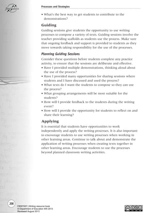 208
Processes and Strategies
• What’s the best way to get students to contribute to the
demonstrations?
Guiding
Guiding sessions give students the opportunity to use writing
processes to compose a variety of texts. Guiding sessions involve the
teacher providing scaffolds as students use the process. Make sure
that ongoing feedback and support is provided to students as they
move towards taking responsibility for the use of the processes.
Planning Guiding Sessions
Consider these questions before students complete any practice
activity, to ensure that the sessions are deliberate and effective.
• Have I provided multiple demonstrations, thinking aloud about
the use of the process?
• Have I provided many opportunities for sharing sessions where
students and I have discussed and used the process?
• What texts do I want the students to compose so they can use
the process?
• What grouping arrangements will be most suitable for the
students?
• How will I provide feedback to the students during the writing
event?
• How will I provide the opportunity for students to reflect on and
share their learning?
Applying
It is essential that students have opportunities to work
independently and apply the writing processes. It is also important
to encourage students to use writing processes when working in
other learning areas. Continue to talk about and demonstrate the
application of writing processes when creating texts together in
other learning areas. Encourage students to use the processes
beyond planned classroom writing activities.
Writing Resource_chpt 4 FINAL 6/29/06 10:53 AM Page 208
FIRST007 | Writing resource book
© Department of Education WA 2013
Reviewed August 2013
 