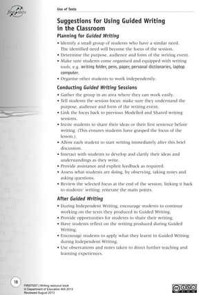 18
Use of Texts
Suggestions for Using Guided Writing
in the Classroom
Planning for Guided Writing
• Identify a small group of students who have a similar need.
The identified need will become the focus of the session.
• Determine the purpose, audience and form of the writing event.
• Make sure students come organised and equipped with writing
tools, e.g. writing folder, pens, paper, personal dictionaries, laptop
computer.
• Organise other students to work independently.
Conducting Guided Writing Sessions
• Gather the group in an area where they can work easily.
• Tell students the session focus; make sure they understand the
purpose, audience and form of the writing event.
• Link the focus back to previous Modelled and Shared writing
sessions.
• Invite students to share their ideas or their first sentence before
writing. (This ensures students have grasped the focus of the
lesson.)
• Allow each student to start writing immediately after this brief
discussion.
• Interact with students to develop and clarify their ideas and
understandings as they write.
• Provide assistance and explicit feedback as required.
• Assess what students are doing, by observing, taking notes and
asking questions.
• Review the selected focus at the end of the session, linking it back
to students’ writing; reiterate the main points.
After Guided Writing
• During Independent Writing, encourage students to continue
working on the texts they produced in Guided Writing.
• Provide opportunities for students to share their writing.
• Have students reflect on the writing produced during Guided
Writing.
• Encourage students to apply what they learnt in Guided Writing
during Independent Writing.
• Use observations and notes taken to direct further teaching and
learning experiences.
Writing Resource_chpt 1_FINAL 6/29/06 10:31 AM Page 18
FIRST007 | Writing resource book
© Department of Education WA 2013
Reviewed August 2013
 