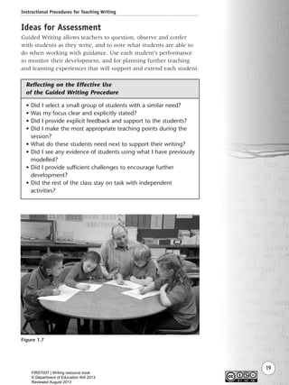 Instructional Procedures for Teaching Writing
19
Ideas for Assessment
Guided Writing allows teachers to question, observe and confer
with students as they write, and to note what students are able to
do when working with guidance. Use each student’s performance
to monitor their development, and for planning further teaching
and learning experiences that will support and extend each student.
• Did I select a small group of students with a similar need?
• Was my focus clear and explicitly stated?
• Did I provide explicit feedback and support to the students?
• Did I make the most appropriate teaching points during the
session?
• What do these students need next to support their writing?
• Did I see any evidence of students using what I have previously
modelled?
• Did I provide sufficient challenges to encourage further
development?
• Did the rest of the class stay on task with independent
activities?
Figure 1.7
Reflecting on the Effective Use
of the Guided Writing Procedure
Writing Resource_chpt 1_FINAL 6/29/06 10:31 AM Page 19
FIRST007 | Writing resource book
© Department of Education WA 2013
Reviewed August 2013
 