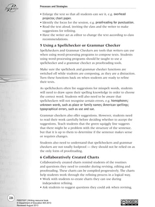 226
Processes and Strategies
• Enlarge the text so that all students can see it, e.g. overhead
projector, chart paper.
• Identify the focus for the session, e.g. proofreading for punctuation.
• Read the text aloud, inviting the class and the writer to make
suggestions for refining.
• Have the writer act as editor to change the text according to class
recommendations.
5 Using a Spellchecker or Grammar Checker
Spellcheckers and Grammar Checkers are tools that writers can use
when using word-processing programs to compose texts. Students
using word-processing programs should be taught to use a
spellchecker and a grammar checker as proofreading tools.
Make sure the spellcheck and grammar checker functions are
switched off while students are composing, as they are a distraction.
Turn these functions back on when students are ready to refine
their texts.
As spellcheckers often list suggestions for misspelt words, students
will need to draw upon their spelling knowledge in order to choose
the correct word. Students will also need to be aware that
spellcheckers will not recognise certain errors, e.g. homophones;
unknown words, such as place or family names; American spellings;
typographical errors, such as use and sue.
Grammar checkers also offer suggestions. However, students need
to read their work carefully before deciding whether to accept the
suggestions. Teach students that the green squiggly line suggests
that there might be a problem with the structure of the sentence,
but that it is up to them to determine if the sentence makes sense
or requires changes.
Students also need to understand that spellcheckers and grammar
checkers are not totally foolproof — they should not be relied on as
the only form of proofreading.
6 Collaboratively Created Charts
Collaboratively created charts remind students of the routines
and questions they need to consider during revising, editing and
proofreading. These charts can be compiled progressively. The charts
help students work through the refining process in a logical way.
• Work with students to create charts they can use during
independent refining.
• Ask students to suggest questions they could ask when revising,
Writing Resource_chpt 4 FINAL 6/29/06 10:54 AM Page 226
FIRST007 | Writing resource book
© Department of Education WA 2013
Reviewed August 2013
 