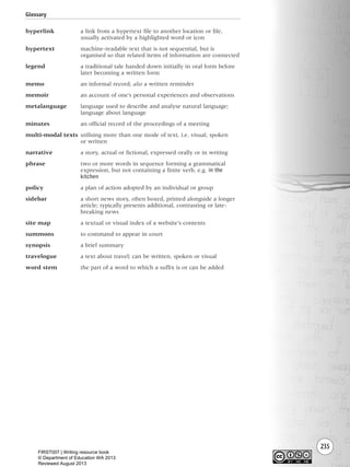 235
hyperlink a link from a hypertext file to another location or file,
usually activated by a highlighted word or icon
hypertext machine-readable text that is not sequential, but is
organised so that related items of information are connected
legend a traditional tale handed down initially in oral form before
later becoming a written form
memo an informal record; also a written reminder
memoir an account of one’s personal experiences and observations
metalanguage language used to describe and analyse natural language;
language about language
minutes an official record of the proceedings of a meeting
multi-modal texts utilising more than one mode of text, i.e. visual, spoken
or written
narrative a story, actual or fictional, expressed orally or in writing
phrase two or more words in sequence forming a grammatical
expression, but not containing a finite verb, e.g. in the
kitchen
policy a plan of action adopted by an individual or group
sidebar a short news story, often boxed, printed alongside a longer
article; typically presents additional, contrasting or late-
breaking news
site map a textual or visual index of a website’s contents
summons to command to appear in court
synopsis a brief summary
travelogue a text about travel; can be written, spoken or visual
word stem the part of a word to which a suffix is or can be added
Glossary
Writing Resource_chpt 4 FINAL 6/29/06 10:54 AM Page 235
FIRST007 | Writing resource book
© Department of Education WA 2013
Reviewed August 2013
 