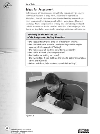 22
Use of Texts
Ideas for Assessment
Independent Writing sessions provide the opportunity to observe
individual students as they write. Note which elements of
Modelled, Shared, Interactive and Guided Writing sessions have
been understood by students and which elements need further
teaching. Assess the process of writing and the writing produced.
Collect information about students’ selection of writing topics and
forms, writing behaviours, understandings, attitudes and interests.
• Did I set aside sufficient time for Independent Writing?
• Did I introduce the essential understandings and strategies
necessary for Independent Writing?
• Did I encourage all students to write independently?
• Did I offer a choice of writing materials?
• Did I celebrate writing successes?
• Did I write too? If not, did I use the time to gather information
about the students?
• What can I do to help students extend their writing?
Figure 1.8
Reflecting on the Effective Use
of the Independent Writing Procedure
Writing Resource_chpt 1_FINAL 6/29/06 10:31 AM Page 22
FIRST007 | Writing resource book
© Department of Education WA 2013
Reviewed August 2013
 