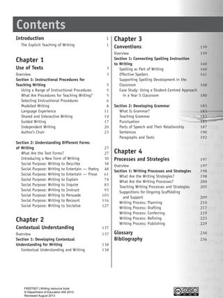 Contents
Introduction 1
The Explicit Teaching of Writing 1
Chapter 1
Use of Texts 3
Overview 3
Section 1: Instructional Procedures for
Teaching Writing 5
Using a Range of Instructional Procedures 5
What Are Procedures for Teaching Writing? 5
Selecting Instructional Procedures 6
Modelled Writing 8
Language Experience 11
Shared and Interactive Writing 14
Guided Writing 17
Independent Writing 20
Author’s Chair 23
Section 2: Understanding Different Forms
of Writing 27
What Are the Text Forms? 27
Introducing a New Form of Writing 30
Social Purpose: Writing to Describe 38
Social Purpose: Writing to Entertain — Poetry 48
Social Purpose: Writing to Entertain — Prose 61
Social Purpose: Writing to Explain 74
Social Purpose: Writing to Inquire 83
Social Purpose: Writing to Instruct 93
Social Purpose: Writing to Persuade 103
Social Purpose: Writing to Recount 116
Social Purpose: Writing to Socialise 127
Chapter 2
Contextual Understanding 137
Overview 137
Section 1: Developing Contextual
Understanding for Writing 138
Contextual Understanding and Writing 138
Chapter 3
Conventions 159
Overview 159
Section 1: Connecting Spelling Instruction
to Writing 160
Spelling as Part of Writing 160
Effective Spellers 161
Supporting Spelling Development in the
Classroom 168
Case Study: Using a Student-Centred Approach
in a Year 5 Classroom 180
Section 2: Developing Grammar 183
What Is Grammar? 183
Teaching Grammar 183
Punctuation 185
Parts of Speech and Their Relationship 187
Sentences 190
Paragraphs and Texts 192
Chapter 4
Processes and Strategies 197
Overview 197
Section 1: Writing Processes and Strategies 198
What Are the Writing Strategies? 198
What Are the Writing Processes? 204
Teaching Writing Processes and Strategies 205
Suggestions for Ongoing Scaffolding
and Support 209
Writing Process: Planning 210
Writing Process: Drafting 217
Writing Process: Conferring 219
Writing Process: Refining 223
Writing Process: Publishing 229
Glossary 234
Bibliography 236
WriteResource_intro_FINAL 6/29/06 10:27 AM Page iii
FIRST007 | Writing resource book
© Department of Education WA 2013
Reviewed August 2013
 