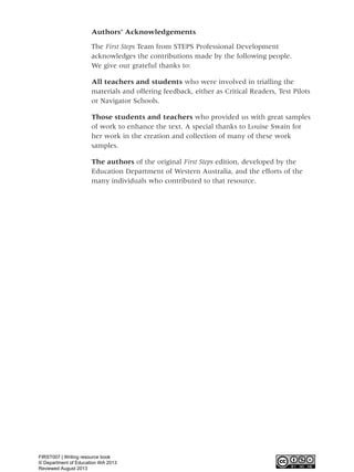 Authors’ Acknowledgements
The First Steps Team from STEPS Professional Development
acknowledges the contributions made by the following people.
We give our grateful thanks to:
All teachers and students who were involved in trialling the
materials and offering feedback, either as Critical Readers, Test Pilots
or Navigator Schools.
Those students and teachers who provided us with great samples
of work to enhance the text. A special thanks to Louise Swain for
her work in the creation and collection of many of these work
samples.
The authors of the original First Steps edition, developed by the
Education Department of Western Australia, and the efforts of the
many individuals who contributed to that resource.
WriteResource_intro_FINAL 6/29/06 10:27 AM Page iv
FIRST007 | Writing resource book
© Department of Education WA 2013
Reviewed August 2013
 