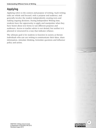 Understanding Different Forms of Writing
37
Applying
Applying refers to the context and purpose of writing. Such writing
tasks are whole and focused, with a purpose and audience, and
generally involve the student independently creating texts and
making ongoing decisions. During Independent Writing time,
students have the opportunity to apply and manipulate what they
have learnt about text forms to suit different purposes and
audiences. Access to teacher advice is not denied, but neither is it
planned or structured in a way that indicates reliance.
The ultimate goal is for students to function in society as literate
individuals who can use writing to communicate their ideas, share
information, stimulate thinking, formulate questions and influence
policy and action.
Writing Resource_chpt 1_FINAL 6/29/06 10:31 AM Page 37
FIRST007 | Writing resource book
© Department of Education WA 2013
Reviewed August 2013
 