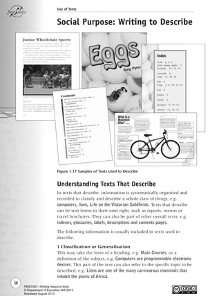 Understanding Texts That Describe
In texts that describe, information is systematically organised and
recorded to classify and describe a whole class of things, e.g.
computers, lions, Life on the Victorian Goldfields. Texts that describe
can be text forms in their own right, such as reports, menus or
travel brochures. They can also be part of other overall texts, e.g.
indexes, glossaries, labels, descriptions and contents pages.
The following information is usually included in texts used to
describe.
1 Classification or Generalisation
This may take the form of a heading, e.g. Main Courses, or a
definition of the subject, e.g. Computers are programmable electronic
devices. This part of the text can also refer to the specific topic to be
described, e.g. Lions are one of the many carnivorous mammals that
inhabit the plains of Africa.
38
Use of Texts
Social Purpose: Writing to Describe
Figure 1.17 Samples of Texts Used to Describe
Writing Resource_chpt 1_FINAL 6/29/06 10:31 AM Page 38
FIRST007 | Writing resource book
© Department of Education WA 2013
Reviewed August 2013
 