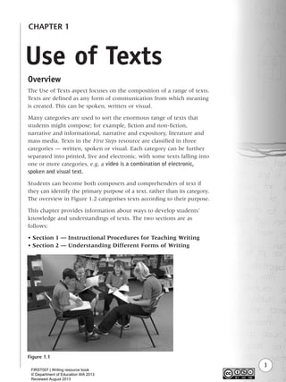 3
Use of Texts
CHAPTER 1
Overview
The Use of Texts aspect focuses on the composition of a range of texts.
Texts are defined as any form of communication from which meaning
is created. This can be spoken, written or visual.
Many categories are used to sort the enormous range of texts that
students might compose; for example, fiction and non-fiction,
narrative and informational, narrative and expository, literature and
mass media. Texts in the First Steps resource are classified in three
categories — written, spoken or visual. Each category can be further
separated into printed, live and electronic, with some texts falling into
one or more categories, e.g. a video is a combination of electronic,
spoken and visual text.
Students can become both composers and comprehenders of text if
they can identify the primary purpose of a text, rather than its category.
The overview in Figure 1.2 categorises texts according to their purpose.
This chapter provides information about ways to develop students’
knowledge and understandings of texts. The two sections are as
follows:
• Section 1 — Instructional Procedures for Teaching Writing
• Section 2 — Understanding Different Forms of Writing
Figure 1.1
Writing Resource_chpt 1_FINAL 6/29/06 10:30 AM Page 3
FIRST007 | Writing resource book
© Department of Education WA 2013
Reviewed August 2013
 