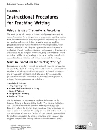 5
SECTION 1
Instructional Procedures
for Teaching Writing
Using a Range of Instructional Procedures
The strategic use of a range of instructional procedures creates a
strong foundation for a comprehensive approach to teaching writing.
Each procedure involves varying degrees of responsibility for both
the teacher and student. Using a selective range of teaching
procedures ensures that explicit instruction and guidance, when
needed, is balanced with regular opportunities for independent
application of understandings, strategies and processes. Once teachers
are familiar with a range of procedures, they can determine which
procedure will be the most effective to use according to students’
needs, familiarity with the task or the purpose of the writing.
What Are Procedures for Teaching Writing?
Instructional procedures provide meaningful contexts for focusing
on selected parts of the writing process. They are characterised by a
number of widely accepted steps or stages, conducted frequently
and are generally applicable to all phases of development. Six
procedures have been selected as a comprehensive approach to
writing. The six procedures are as follows:
• Modelled Writing
• Language Experience
• Shared and Interactive Writing
• Guided Writing
• Independent Writing
• Author’s Chair
The inclusion of each procedure has been influenced by the
Gradual Release of Responsibility Model (Pearson and Gallagher,
1983). Procedures such as Modelled Writing and Language
Experience allow the teacher to demonstrate how writing can be
used to construct texts for different purposes and audiences. Shared
and Interactive Writing and Guided Writing provide opportunities
for students to practise the process of writing with guidance and
support. Independent Writing sessions allow students to apply
Instructional Procedures for Teaching Writing
Writing Resource_chpt 1_FINAL 6/29/06 10:30 AM Page 5
FIRST007 | Writing resource book
© Department of Education WA 2013
Reviewed August 2013
 