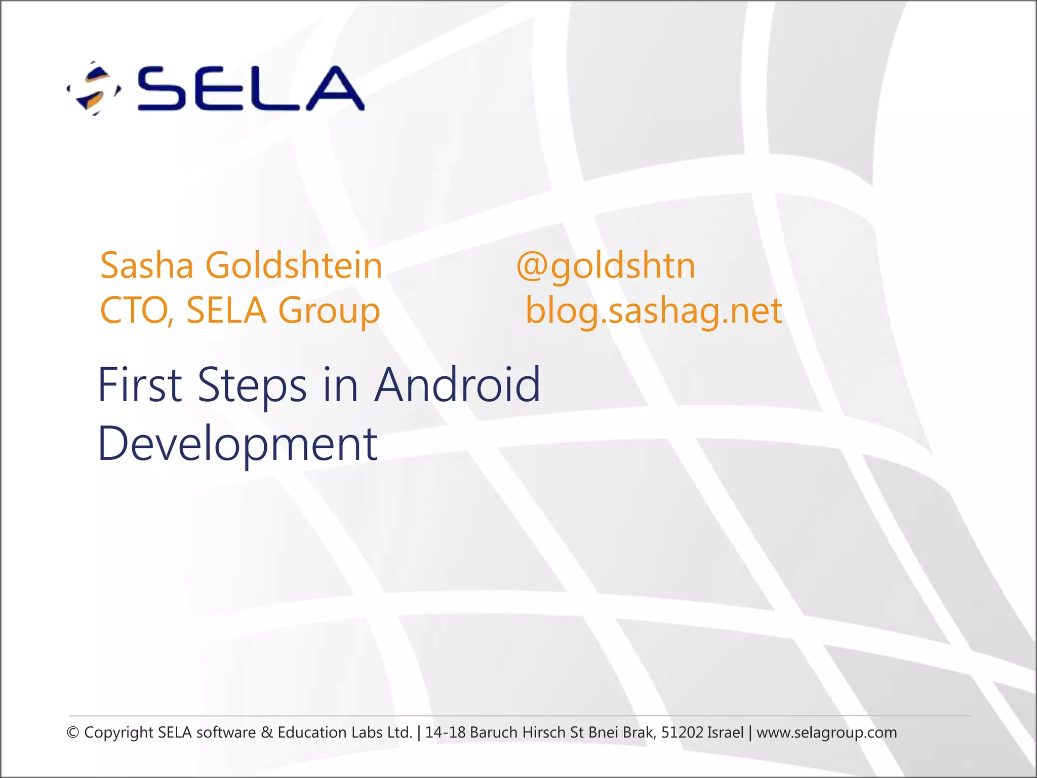 Sasha Goldshtein
CTO, SELA Group

@goldshtn
blog.sashag.net

First Steps in Android
Development

© Copyright SELA software & Education Labs Ltd. | 14-18 Baruch Hirsch St Bnei Brak, 51202 Israel | www.selagroup.com

 