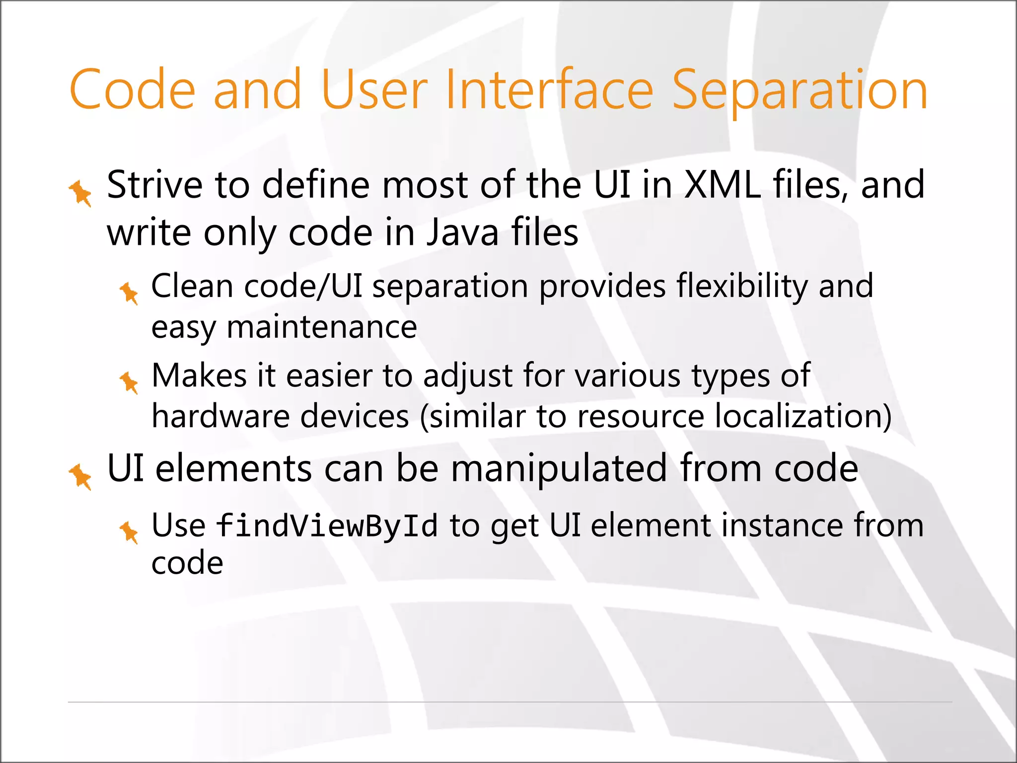 Code and User Interface Separation
Strive to define most of the UI in XML files, and
write only code in Java files
Clean code/UI separation provides flexibility and
easy maintenance
Makes it easier to adjust for various types of
hardware devices (similar to resource localization)

UI elements can be manipulated from code
Use findViewById to get UI element instance from
code

 