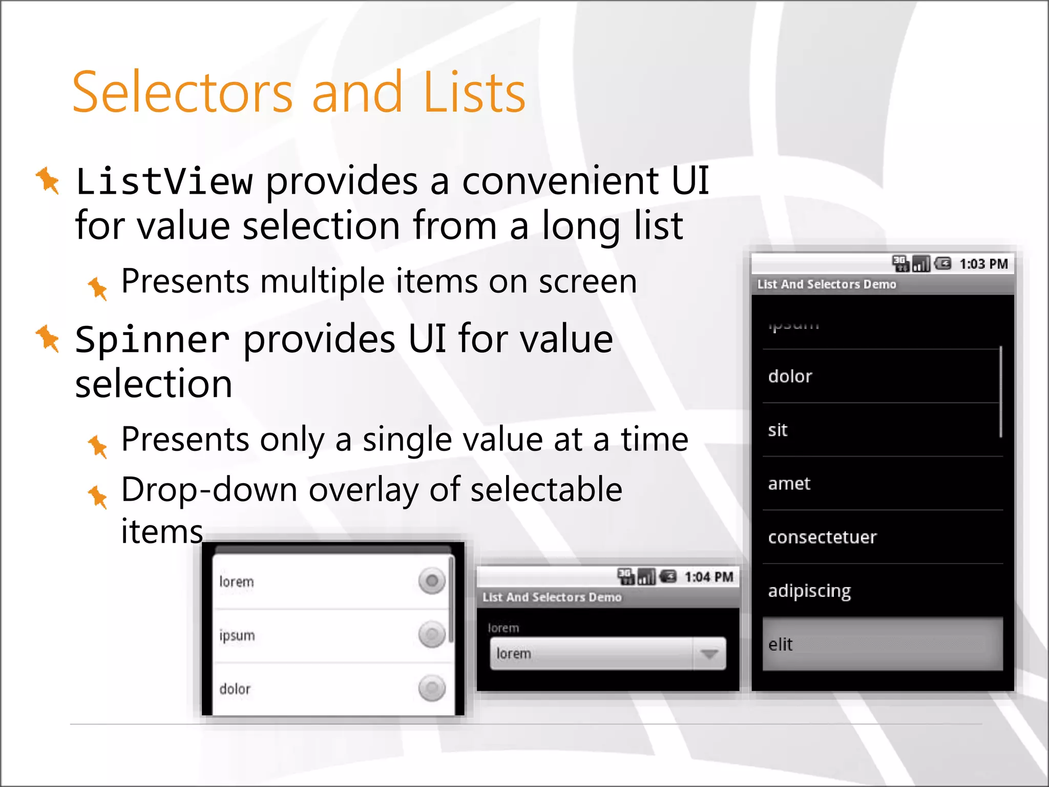 Selectors and Lists
ListView provides a convenient UI
for value selection from a long list
Presents multiple items on screen

Spinner provides UI for value
selection
Presents only a single value at a time
Drop-down overlay of selectable
items

 