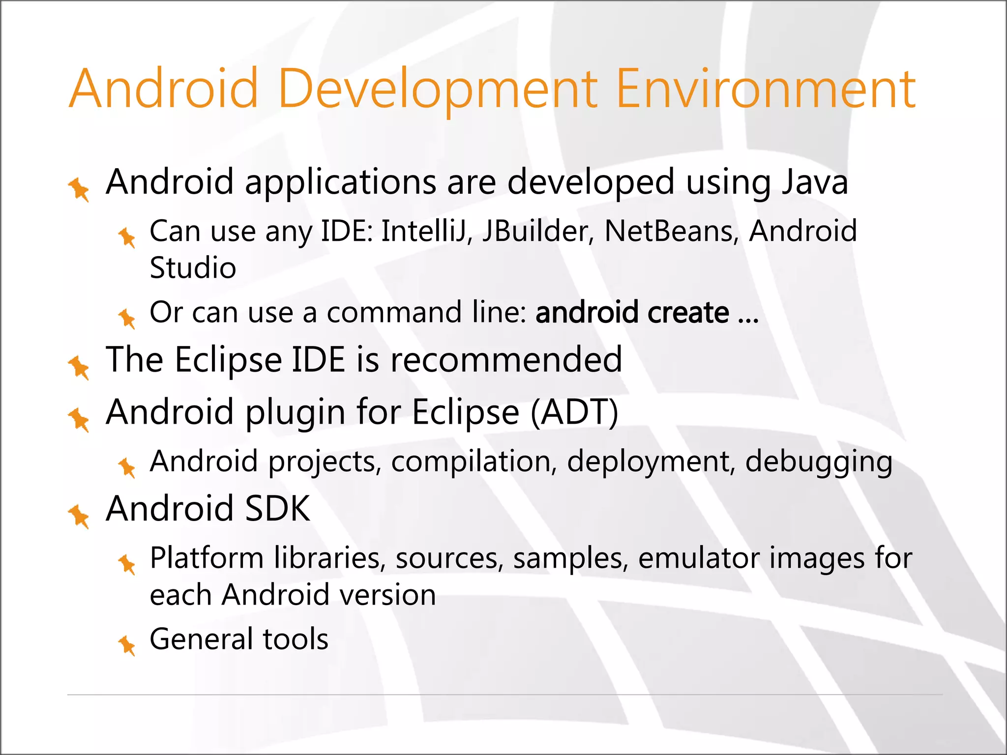 Android Development Environment
Android applications are developed using Java
Can use any IDE: IntelliJ, JBuilder, NetBeans, Android
Studio
Or can use a command line: android create …

The Eclipse IDE is recommended
Android plugin for Eclipse (ADT)
Android projects, compilation, deployment, debugging

Android SDK
Platform libraries, sources, samples, emulator images for
each Android version
General tools

 