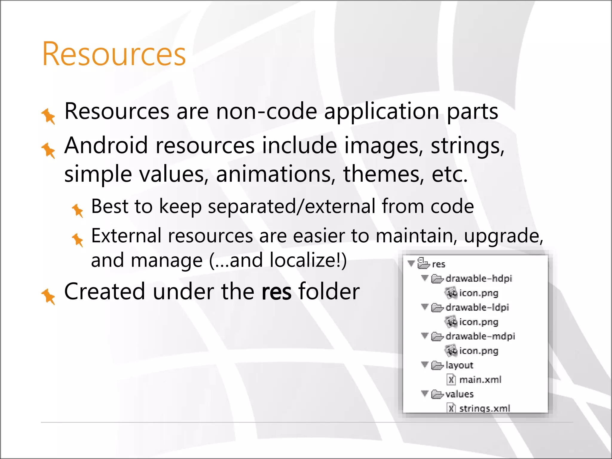 Resources
Resources are non-code application parts
Android resources include images, strings,
simple values, animations, themes, etc.
Best to keep separated/external from code
External resources are easier to maintain, upgrade,
and manage (…and localize!)

Created under the res folder

 