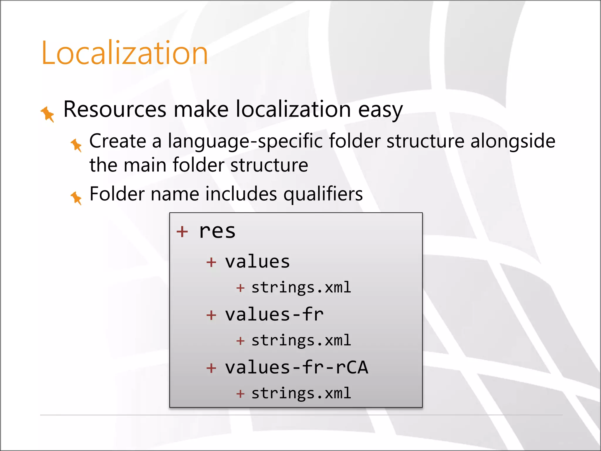 Localization
Resources make localization easy
Create a language-specific folder structure alongside
the main folder structure
Folder name includes qualifiers

+ res
+ values
+ strings.xml

+ values-fr
+ strings.xml

+ values-fr-rCA
+ strings.xml

 