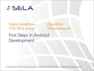 Sasha Goldshtein
CTO, SELA Group

@goldshtn
blog.sashag.net

First Steps in Android
Development

© Copyright SELA software & Education Labs Ltd. | 14-18 Baruch Hirsch St Bnei Brak, 51202 Israel | www.selagroup.com

 