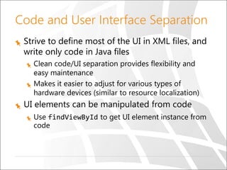 Code and User Interface Separation
Strive to define most of the UI in XML files, and
write only code in Java files
Clean code/UI separation provides flexibility and
easy maintenance
Makes it easier to adjust for various types of
hardware devices (similar to resource localization)

UI elements can be manipulated from code
Use findViewById to get UI element instance from
code

 