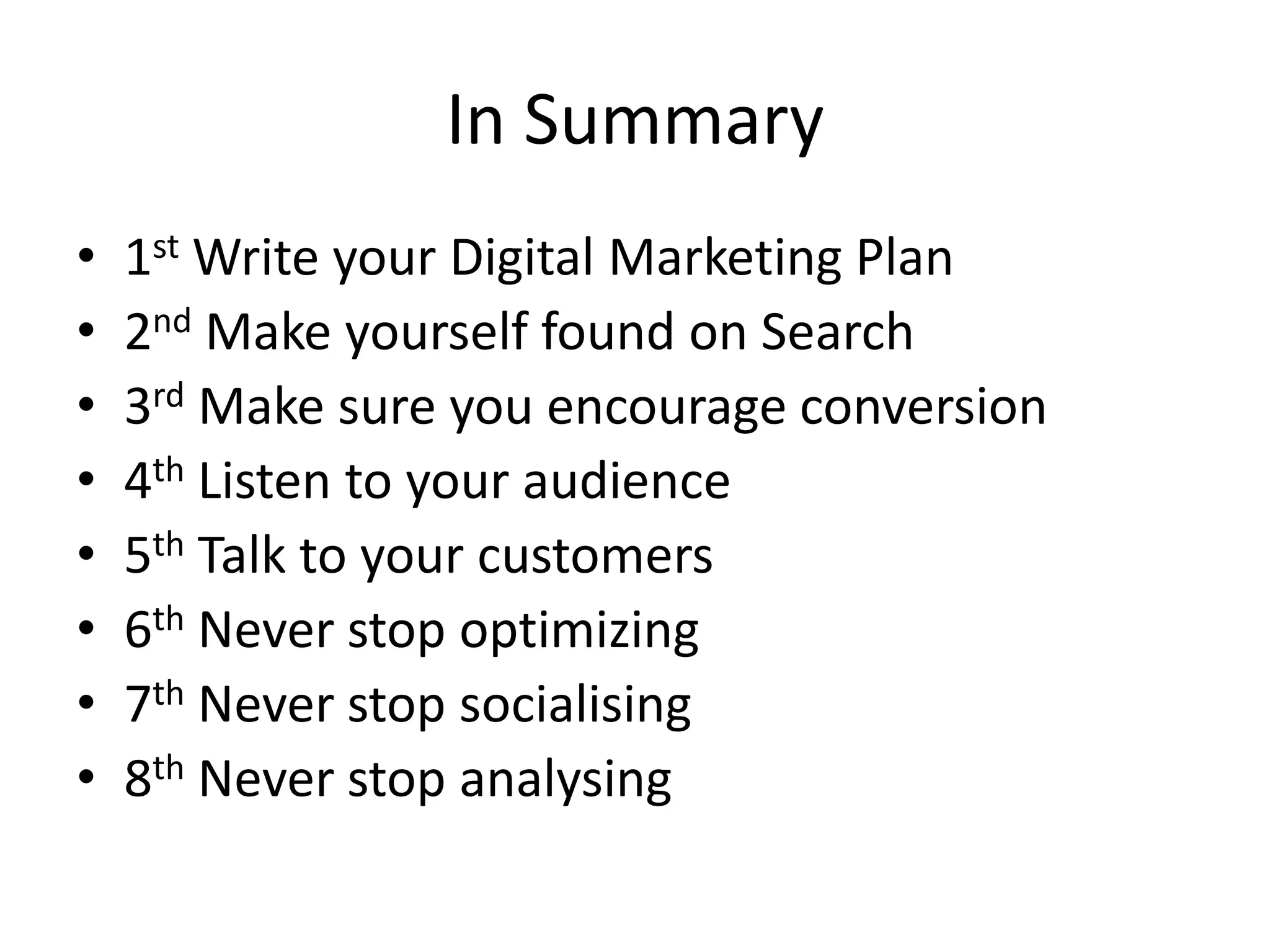 In Summary1st Write your Digital Marketing Plan2nd Make yourself found on Search3rd Make sure you encourage conversion4th Listen to your audience5th Talk to your customers6th Never stop optimizing7th Never stop socialising8th Never stop analysing