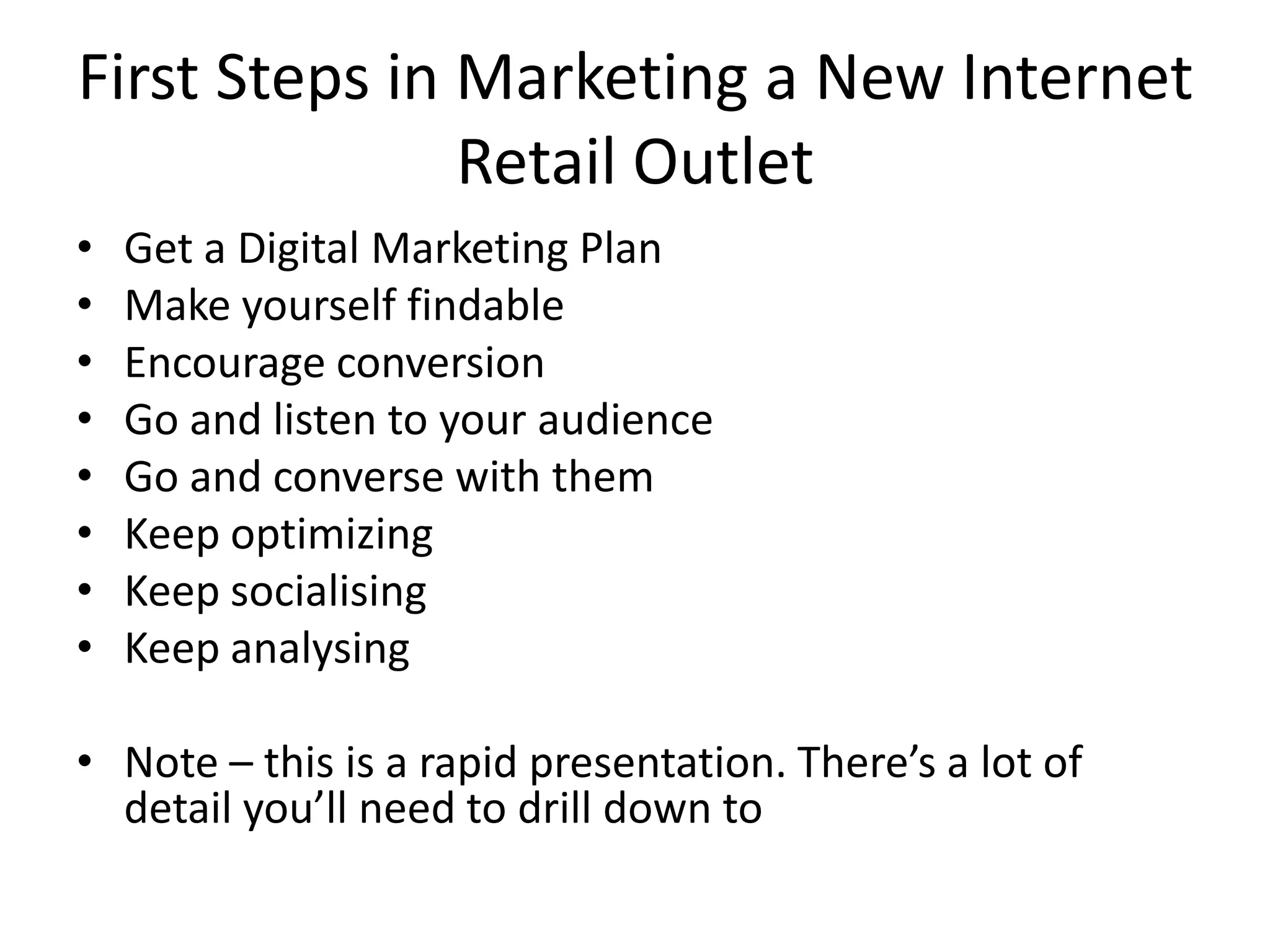 First Steps in Marketing a New Internet Retail OutletGet a Digital Marketing PlanMake yourself findableEncourage conversionGo and listen to your audienceGo and converse with themKeep optimizingKeep socialisingKeep analysingNote – this is a rapid presentation. There’s a lot of detail you’ll need to drill down to