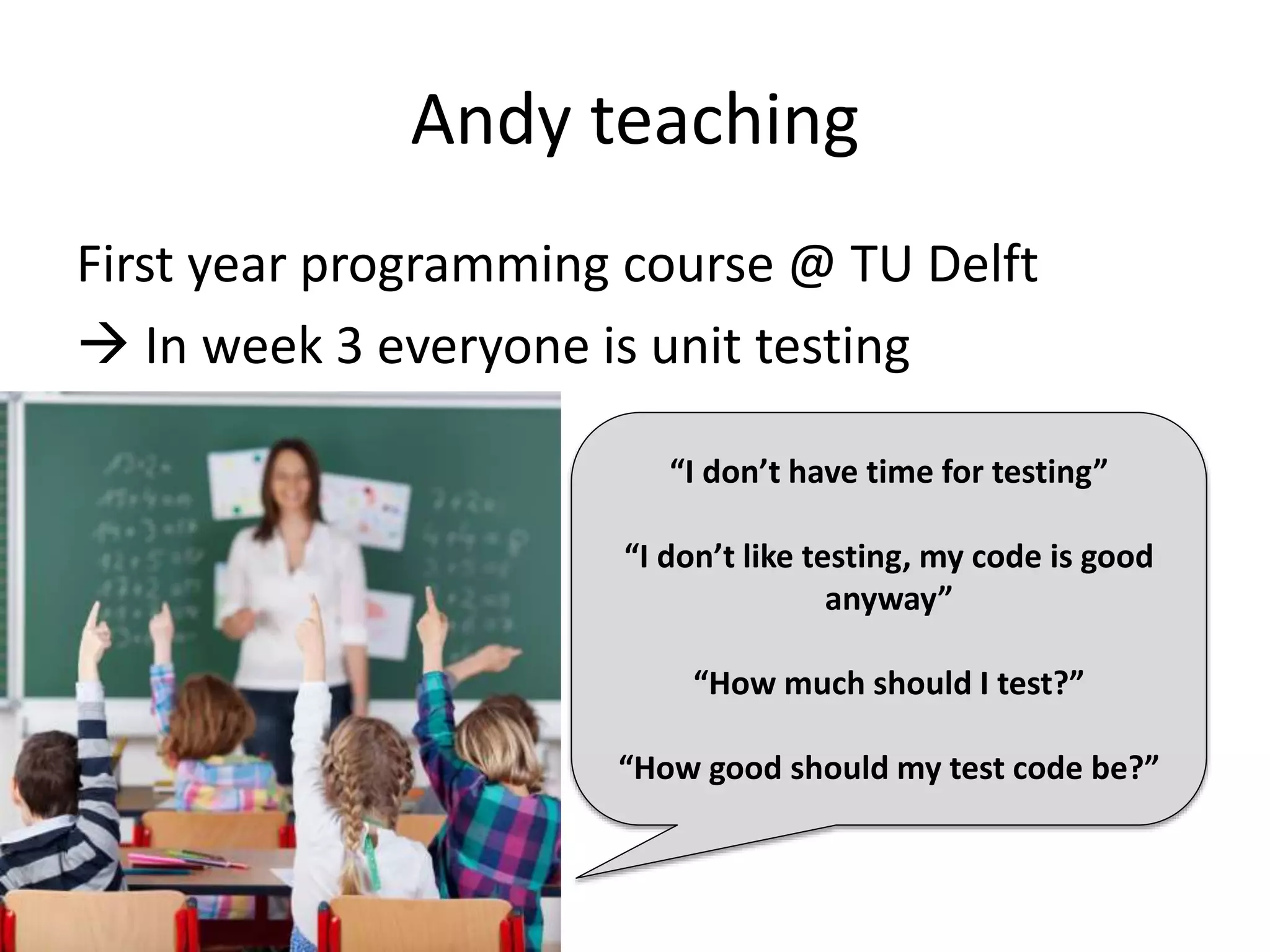 Andy teaching 
First year programming course @ TU Delft 
 In week 3 everyone is unit testing 
“I don’t have time for testing” 
“I don’t like testing, my code is good 
anyway” 
“How much should I test?” 
“How good should my test code be?” 
 