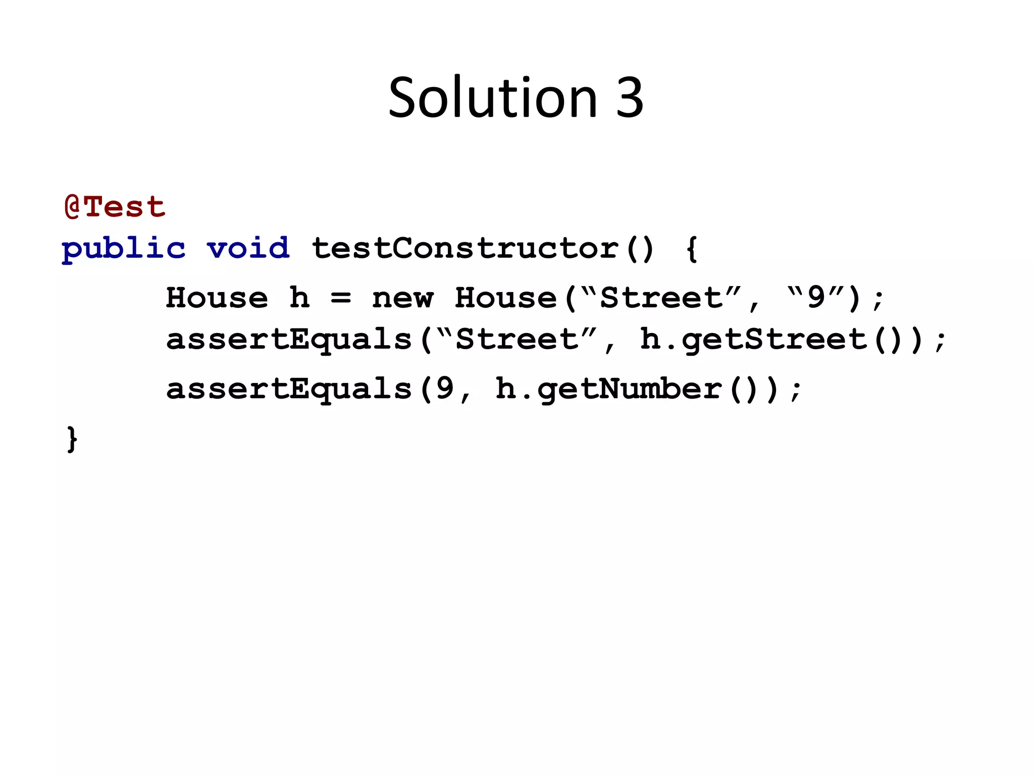 Solution 3 
@Test 
public void testConstructor() { 
House h = new House(“Street”, “9”); 
assertEquals(“Street”, h.getStreet()); 
assertEquals(9, h.getNumber()); 
} 
 
