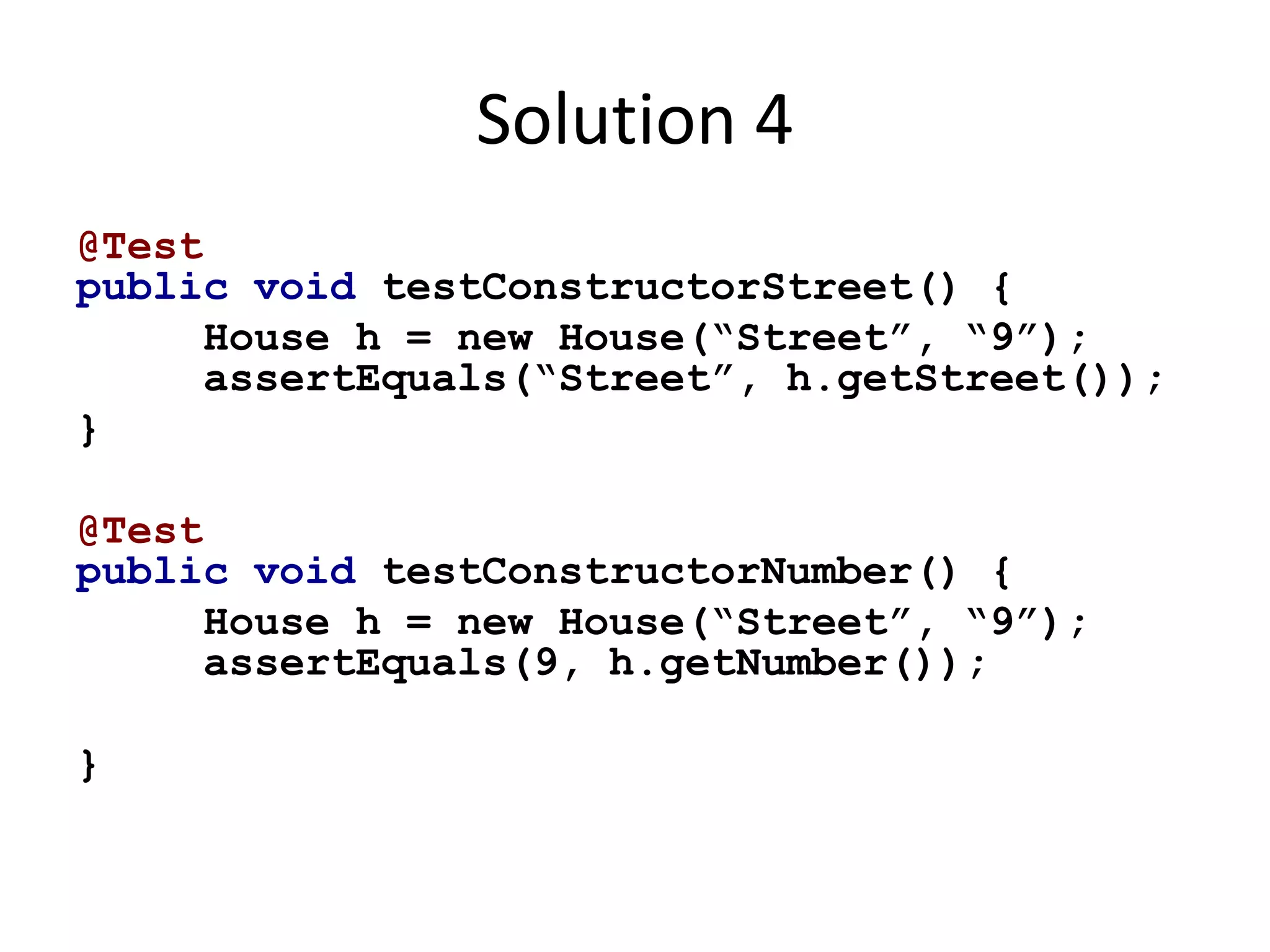 Solution 4 
@Test 
public void testConstructorStreet() { 
House h = new House(“Street”, “9”); 
assertEquals(“Street”, h.getStreet()); 
} 
@Test 
public void testConstructorNumber() { 
House h = new House(“Street”, “9”); 
assertEquals(9, h.getNumber()); 
} 
 
