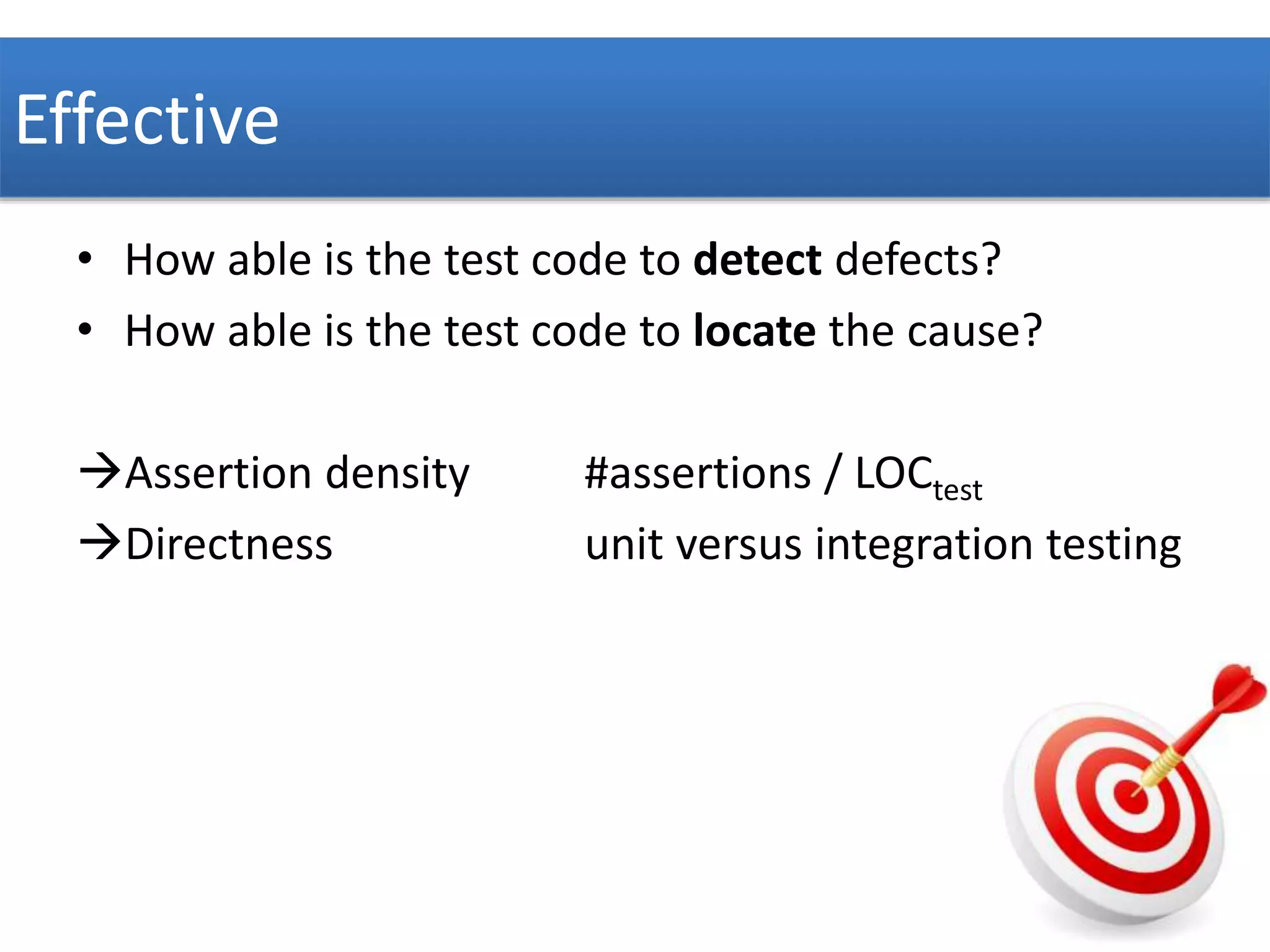 Effective 
• How able is the test code to detect defects? 
• How able is the test code to locate the cause? 
Assertion density #assertions / LOCtest 
Directness unit versus integration testing 
 