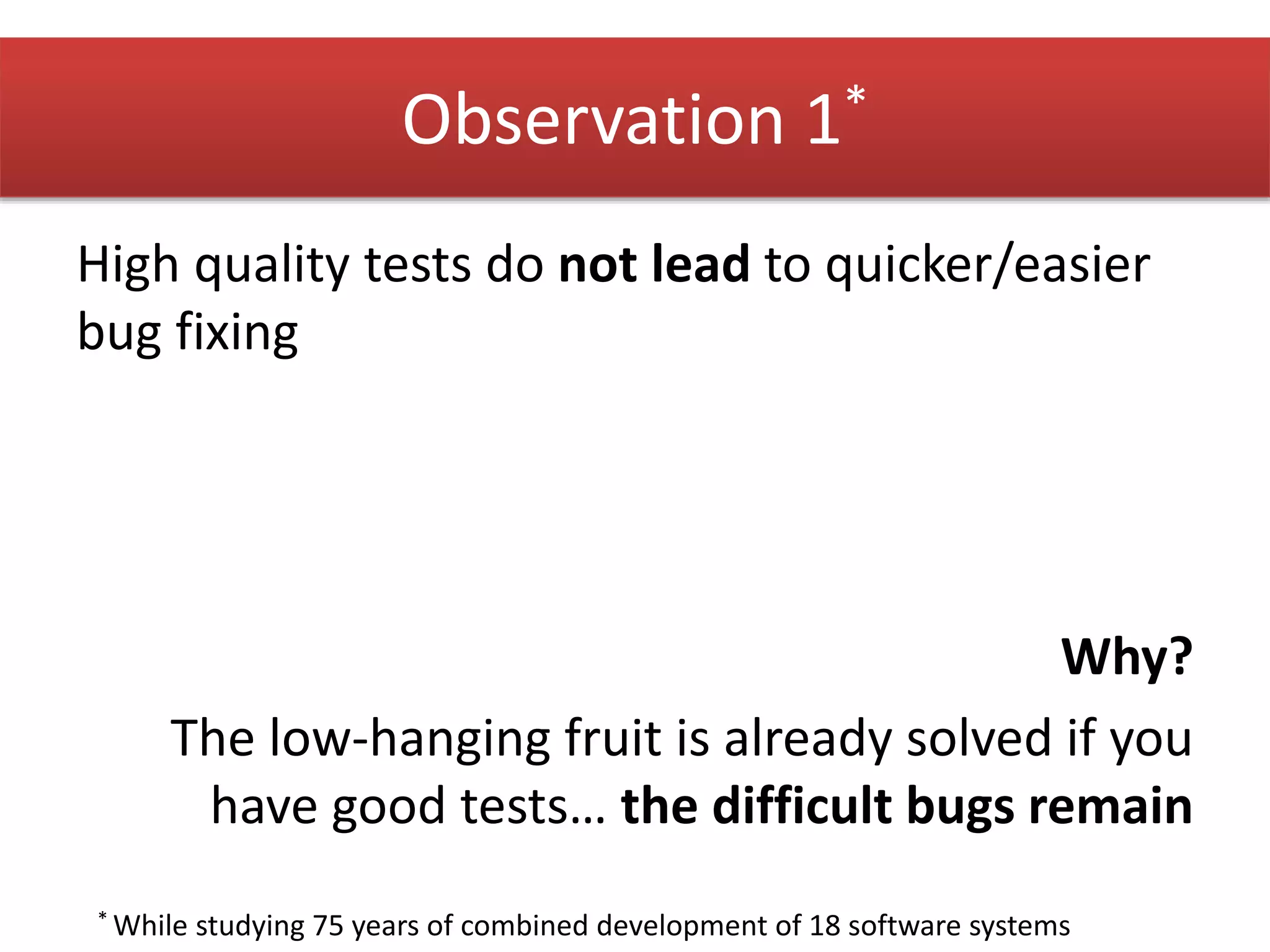 Observation 1* 
High quality tests do not lead to quicker/easier 
bug fixing 
Why? 
The low-hanging fruit is already solved if you 
have good tests… the difficult bugs remain 
* While studying 75 years of combined development of 18 software systems 
 
