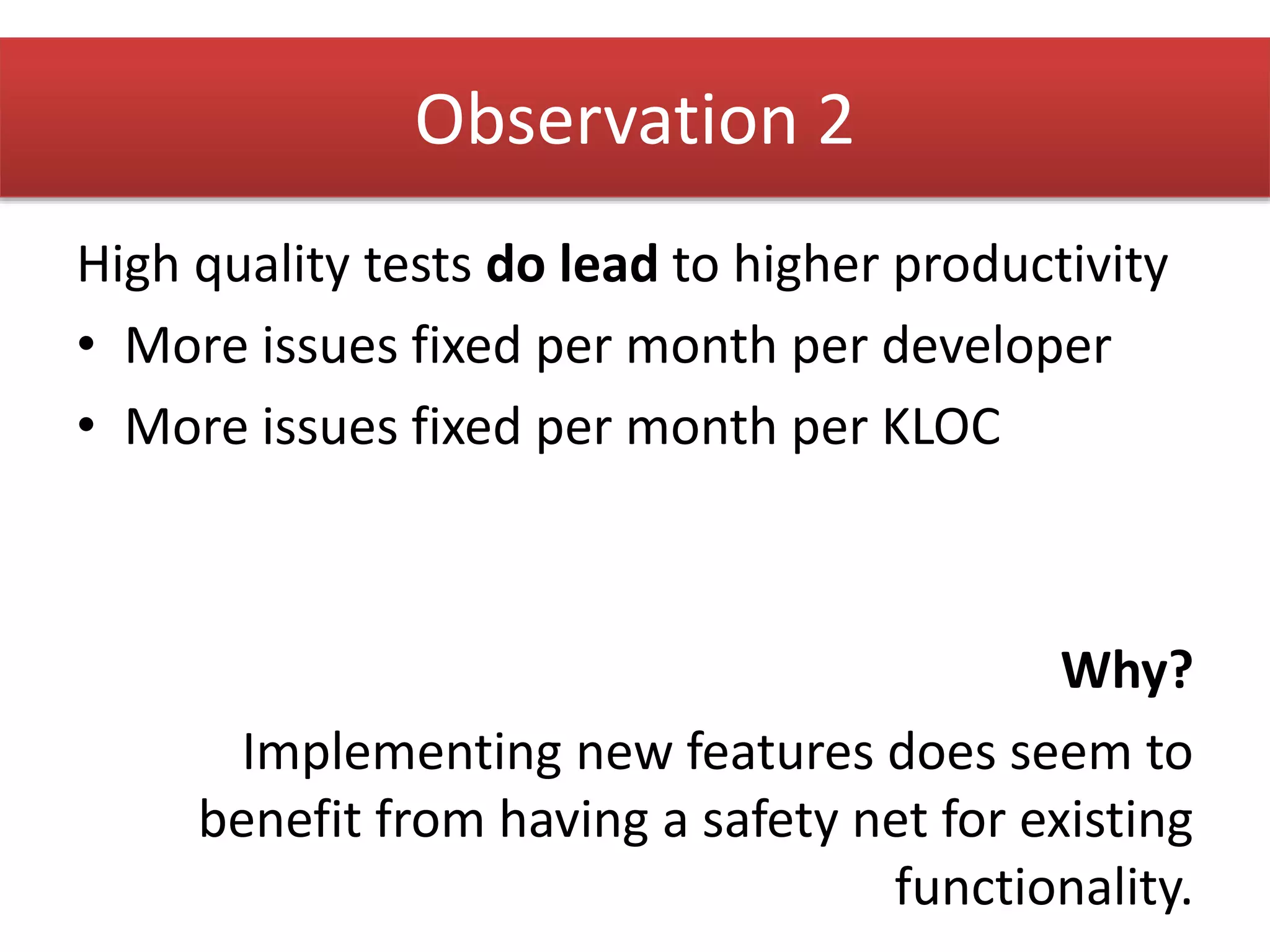 High quality tests do lead to higher productivity 
• More issues fixed per month per developer 
• More issues fixed per month per KLOC 
Why? 
Implementing new features does seem to 
benefit from having a safety net for existing 
functionality. 
Observation 2 
 