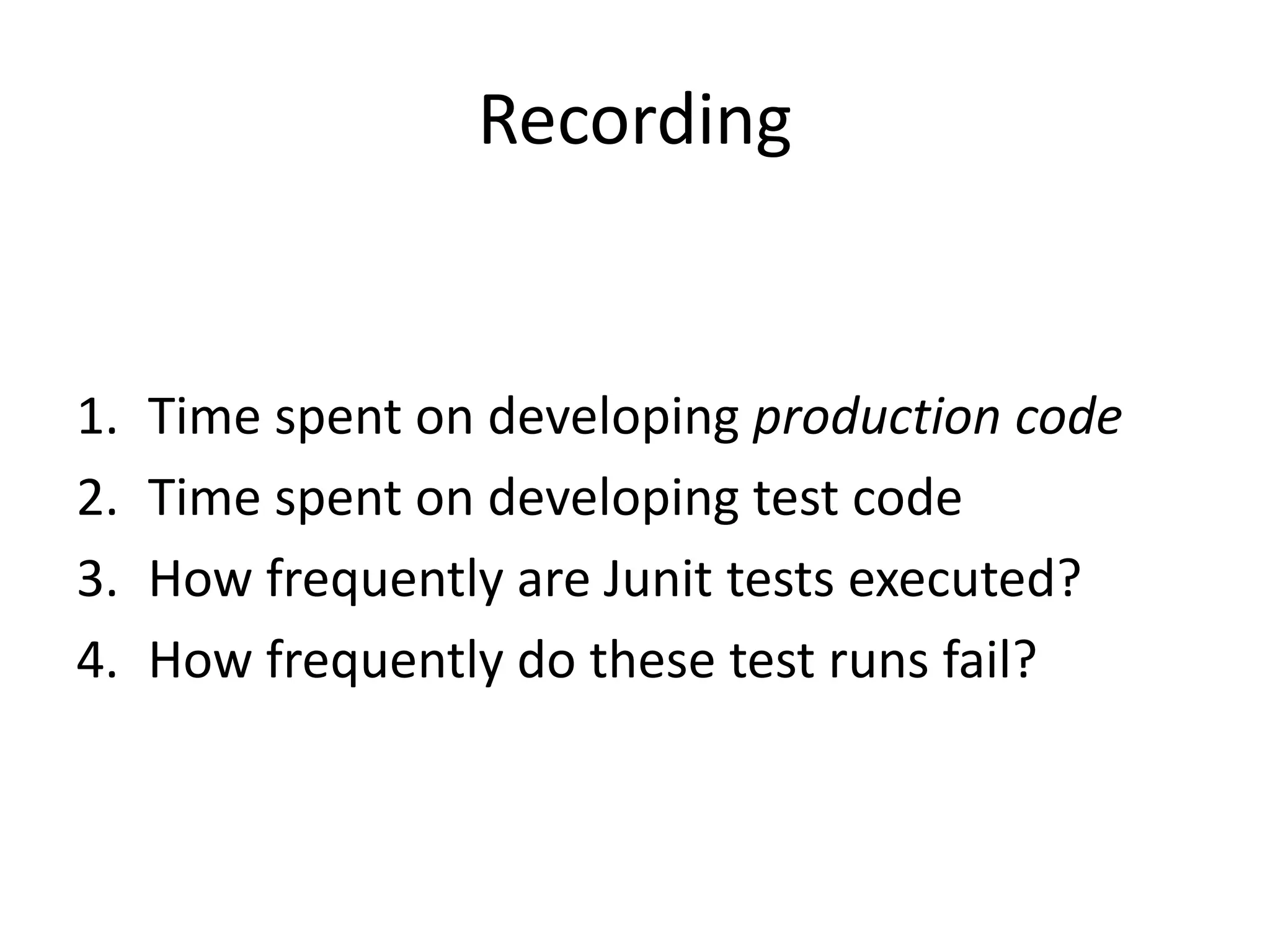 Recording 
1. Time spent on developing production code 
2. Time spent on developing test code 
3. How frequently are Junit tests executed? 
4. How frequently do these test runs fail? 
 