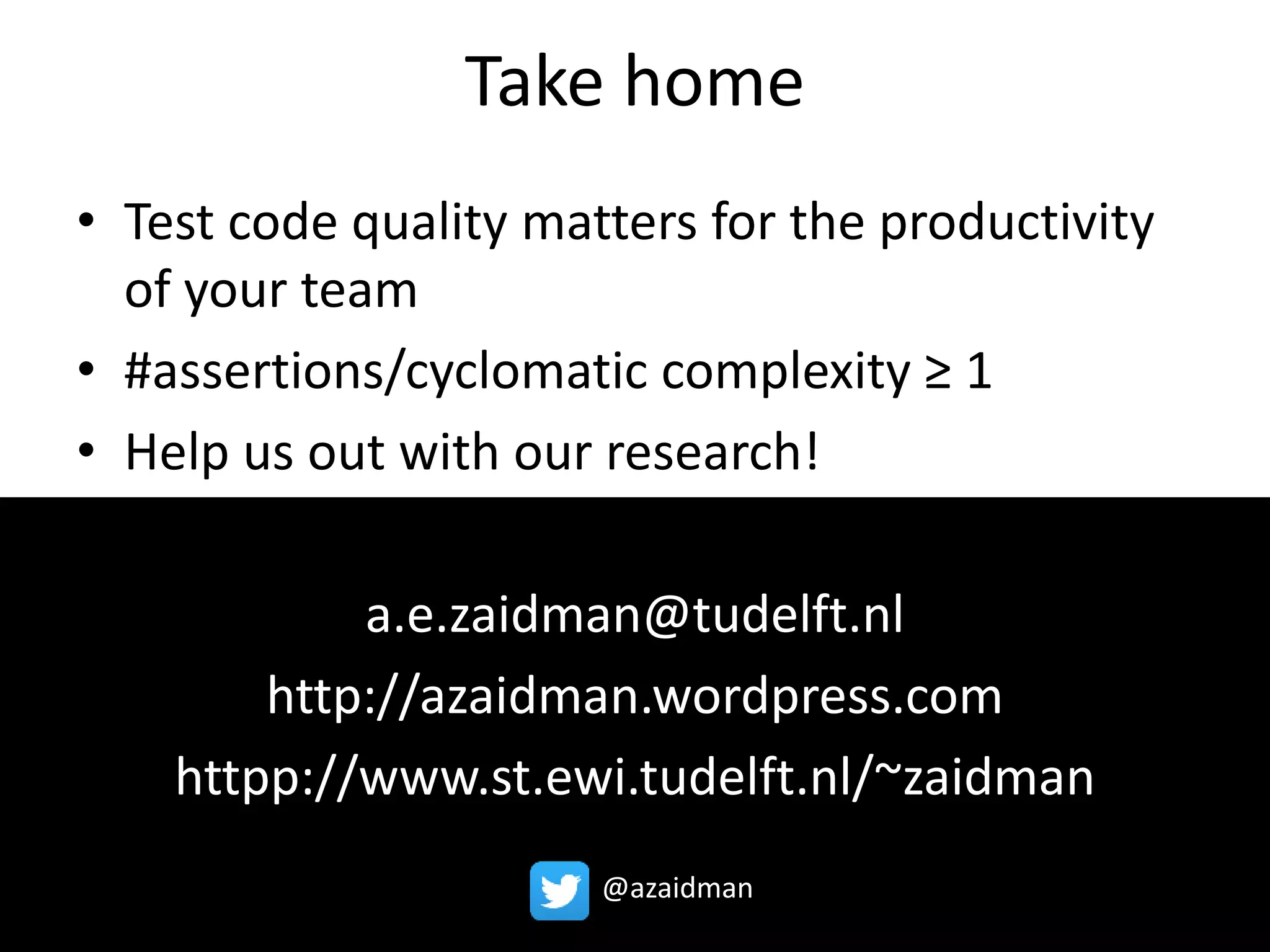 Take home 
• Test code quality matters for the productivity 
of your team 
• #assertions/cyclomatic complexity ≥ 1 
• Help us out with our research! 
a.e.zaidman@tudelft.nl 
http://azaidman.wordpress.com 
httpp://www.st.ewi.tudelft.nl/~zaidman 
@azaidman 
