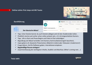 Tanja Jadin
9 Online-Lehre:First steps mit MS Teams
Durchführung
Der klassischeAblauf
 Tipp: UnterDateienkannst du auch Dateienablegenund mit den Studierenden teilen.
 Pünktlich startenund vorher schon online präsent sein, z.B. mit eingeschalteter Kamera.
 Tipp: Info zu Start und Pause Beginn und Ende im Chat ankündigen.
 Begrüßung und Ablauf vorstellen (mit Kamera; Kommunikationsregeln beachten) .
 Input geben (z.B. klassische Präsentation, Bildschirm teilen) oder Diskussion (moderieren!)
 Fragenklären, Zeit für Reflexion geben, Interaktioneneinplanen.
 RegelmäßigePausen einlegen!
 Zusammenfassung der wichtigsten Inhalte, Ausblick und Abschluss (What’s coming next….).
 