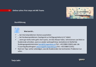 Tanja Jadin
11 Online-Lehre:First steps mit MS Teams
Durchführung
Was tueich…
 … bei Internetproblemen: Kamera ausschalten
 … bei Hardwareproblemen: Zweitgerät zurVerfügung halten(z.B. Tablet)
 … wenn garnichts mehr geht: Don’t panic, ein Glas Wasser holen, tiefeinatmen und Mail an
Studierende schreiben, wann es wieder weitergeht bzw. kontaktiereim Notfall die
Studiengangsadministration kwm@fh-hagenberg.at (Tel.: +4350804 22601) oder die
E-Learning Beauftragten: elearning@fh-hagenberg.at (Tel.: +4350804 21541)
 Noch ein Tipp: vorher ankündigen, was die Studierenden bei technischen Problemen tun
sollen.
 