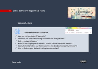 Tanja Jadin
12 Online-Lehre:First steps mit MS Teams
Nachbearbeitung
Selbstreflexion und Evaluation
 Was hat gut funktioniert? Was nicht?
 Inwieweit hat eine Auflockerung zwischendurch stattgefunden?
 Gab es genügend Pausen?
 Konnten alleFragen geklärt werden? Müssen Inhaltewiederholt werden?
 Wie hat die Interaktionund Kommunikation mit den Studierenden funktioniert?
 Gibt es Änderungen, die berücksichtigt werden sollten?
 