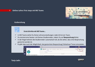 Tanja Jadin
4 Online-Lehre:First steps mit MS Teams
Vorbereitung
ErsteSchrittemit MS Teams…
 In MS Teams siehst Du Deine Lehrveranstaltungen. JedeLVA ist ein Team.
 Du startest eine Session mit Deinen Studierenden, indem Du auf Besprechung klickst.
 In der Regelnehmen die Studierenden automatisch teil, da Sie sehen, dass eine Besprechung
gestartet wordenist.
 Es gibt aberauch die Möglichkeit, bei gestarteter Besprechung Teilnehmer*innen einzuladen.
 