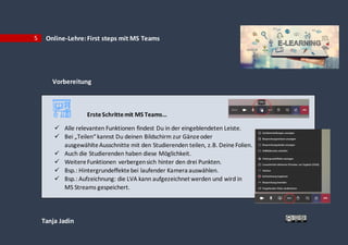 Tanja Jadin
5 Online-Lehre:First steps mit MS Teams
Vorbereitung
ErsteSchrittemit MS Teams…
 Alle relevanten Funktionen findest Du in der eingeblendeten Leiste.
 Bei „Teilen“ kannst Du deinen Bildschirm zur Gänzeoder
ausgewählteAusschnitte mit den Studierenden teilen, z.B. DeineFolien.
 Auch die Studierenden haben diese Möglichkeit.
 WeitereFunktionen verbergensich hinter den drei Punkten.
 Bsp.: Hintergrundeffektebei laufender Kamera auswählen.
 Bsp.: Aufzeichnung: die LVA kann aufgezeichnet werden und wird in
MS Streams gespeichert.
 