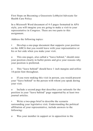 First Steps on Becoming a Grassroots Lobbyist/Advocate for
Health Care Policy
In a Microsoft Word document of 4-5 pages formatted in APA
style, you will imagine you are going to make a visit to your
representative in Congress. There are two parts to this
assignment.
Address the following topics:
• Develop a one-page document that supports your position
on the AHCA that you would leave with your representative or
his or her aide when you make your visit.
o This one-pager, also called a “leave behind,” should state
your position clearly in bullet points and give your reasons why
your position is preferred.
o This “leave behind” should have 1 inch margins and utilize
14-point font throughout.
o If you were making this visit in person, you would present
your “leave behind” to the person with whom you speak during
your visit.
o Include a second page that describes your rationale for the
position in your “leave behind” page supported by at least two
journal articles.
• Write a two-page brief to describe the scenario
surrounding your legislative visit. Understanding the political
affiliation of your representative, include answers to the
following:
o Was your member in support or in opposition to the
 