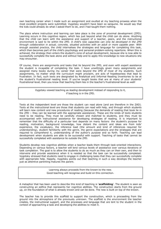 own teaching career when I made such an assignment and exulted at my teaching prowess when the
most excellent projects were submitted. Vygotsky wouldn't have been so sanguine. He would say that
the kids could already do what I asked them to do, and I had taught them nothing.

The place where instruction and learning can take place is the zone of proximal development (ZPD).
Learning occurs in this cognitive region, which lies just beyond what the child can do alone. Anything
that the child can learn with the assistance and support of a teacher, peers, and the instructional
environment is said to lie within the ZPD. A child's new capacities can only be developed in the ZPD
through collaboration in actual, concrete, situated activities with an adult or more capable peer. With
enough assisted practice, the child internalises the strategies and language for completing this task,
which then becomes part of the child's psychology and personal problem-solving repertoire. When this is
achieved, the strategy then enters the student's zone of actual development, because she is now able to
successfully complete the task alone and without help and to apply this knowledge to new situations she
may encounter.

Of course, there are assignments and tasks that lie beyond the ZPD, and even with expert assistance
the student is incapable of completing the task. I have unwittingly given many assignments and
assigned many books during my career that were beyond the ZPD of most of my students. Such
assignments, no matter what the curriculum might proclaim, are acts of hopelessness that lead to
frustration. In fact, such texts are designated by Analytical and Informal Reading Inventories to be at
the student's frustrational reading level. If you've taught books that are at many of your students’
frustrational level, then you know that teaching them lies in the teacher's frustrational level as well!


             Vygotsky viewed teaching as leading development instead of responding to it,
                                      if teaching is in the ZPD.



Texts at the independent level are those the student can read alone (and are therefore in the ZAD).
Texts at the instructional level are those that students can read with help, and through which students
will learn new content and new procedures of reading (because the demands of reading that book lie in
the ZPD – they can be learned with the appropriate assistance). These are the kinds of texts students
need to be reading. They must be carefully chosen and matched to students, and they must be
accompanied with instructional assistance for developing strategies of reading. It is important to
remember that the difficulty of a particular text depends on many factors: the student's purpose for
reading, motivation, background knowledge, how distant the content and ideas are from kids’
experience, the vocabulary, the inference load (the amount and kind of inferences required for
understanding), student familiarity with the genre, the genre expectations and the strategies that are
required to comprehend it, understanding of the author's purpose and so forth. Teaching can lead
development when students are able to be successful with support. Teaching of tasks that cannot be
successfully completed with assistance lie outside the ZPD.

Students develop new cognitive abilities when a teacher leads them through task-oriented interactions.
Depending on various factors, a teacher will lend various levels of assistance over various iterations of
task completion. The goal is to allow the students to do as much as they can on their own, and then to
intervene and provide assistance when it is needed so that the task can be successfully completed.
Vygotsky stressed that students need to engage in challenging tasks that they can successfully complete
with appropriate help. Happily, Vygotsky points out that teaching in such a way develops the teacher
just as attentive parenting matures the parent.


                        Learning always proceeds from the known to the new.
                       Good teaching will recognise and build on this connection.



A metaphor that has been used to describe this kind of teaching is ‘scaffolding’. The student is seen as
constructing an edifice that represents her cognitive abilities. The construction starts from the ground
up, on the foundation of what is already known and can be done. The new is built on top of the known.

The teacher has to provide this scaffold to support the construction, which is proceeding from the
ground into the atmosphere of the previously unknown. The scaffold is the environment the teacher
creates, the instructional support, and the processes and language that are lent to the student in the
context of approaching a task and developing the abilities to meet it.
 