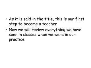 ? As it is said in the title, this is our first
  step to become a teacher
? Now we will review everything we have
  seen in classes when we were in our
  practice
 