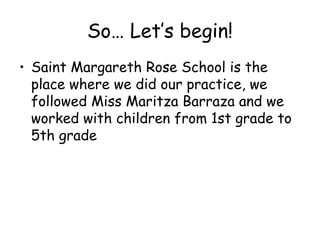 So Lets begin!
? Saint Margareth Rose School is the
  place where we did our practice, we
  followed Miss Maritza Barraza and we
  worked with children from 1st grade to
  5th grade
 
