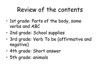 Review of the contents
? 1st grade: Parts of the body, some
  verbs and ABC
? 2nd grade: School supplies
? 3rd grade: Verb To be (affirmative and
  negative)
? 4th grade: Short answer
? 5th grade: animals
 