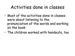 Activities done in classes
? Most of the activities done in classes
  were about listening to the
  pronunciation of the words and working
  on the book
? The children worked with handouts, too
 