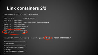 Link containers 2/2
root@55d016720713:/# cat /etc/hosts
172.17.0.4 55d016720713
127.0.0.1 localhost
::1 localhost ip6-localhost ip6-loopback
fe00::0 ip6-localnet
ff00::0 ip6-mcastprefix
ff02::1 ip6-allnodes
ff02::2 ip6-allrouters
172.17.0.2 db
root@55d016720713:/# mysql -u root -proot -h db -e "SHOW DATABASES;"
+--------------------+
| Database |
+--------------------+
| information_schema |
| mysql |
| performance_schema |
+--------------------+
 