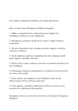 First Steps to Health & Wellness for Small Businesses
How to Start Your Workplace Wellness Program
1. Make a commitment by expressing your support for
workplace wellness to your employees
2. Designate a wellness leader &/or create a small wellness
committee
3. Review & promote any existing worksite support or policy
related to wellness
4. Seek employee opinions regarding how the company could
help support a healthy lifestyle
5. Select one or more wellness activities to promote & deliver at
the workplace
6. Encourage employee participation in wellness activities & be
an active role model
7. Each month, ask employees for feedback on the use &
effectiveness of the wellness activities
8. Each quarter, introduce additional wellness activities (see
resource for additional information)
Examples of Free or Low-Cost Activities to Promote Workplace
Wellness
 