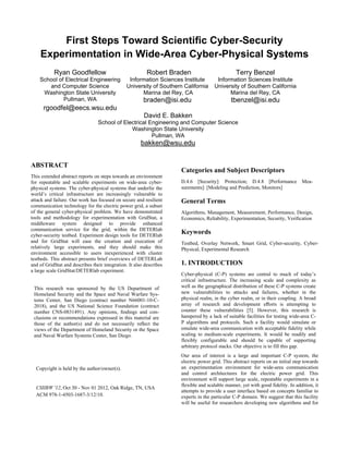 First Steps Toward Scientiﬁc Cyber-Security
Experimentation in Wide-Area Cyber-Physical Systems
ABSTRACT
This extended abstract reports on steps towards an environment
for repeatable and scalable experiments on wide-area cyber-
physical systems. The cyber-physical systems that underlie the
world’s critical infrastructure are increasingly vulnerable to
attack and failure. Our work has focused on secure and resilient
communication technology for the electric power grid, a subset
of the general cyber-physical problem. We have demonstrated
tools and methodology for experimentation with GridStat, a
middleware system designed to provide enhanced
communication service for the grid, within the DETERlab
cyber-security testbed. Experiment design tools for DETERlab
and for GridStat will ease the creation and execution of
relatively large experiments, and they should make this
environment accessible to users inexperienced with cluster
testbeds. This abstract presents brief overviews of DETERLab
and of GridStat and describes their integration. It also describes
a large scale GridStat/DETERlab experiment.
Categories and Subject Descriptors
D.4.6 [Security]: Protection; D.4.8 [Performance Mea-
surements]: [Modeling and Prediction, Monitors]
General Terms
Algorithms, Management, Measurement, Performance, Design,
Economics, Reliability, Experimentation, Security, Veriﬁcation
Keywords
Testbed, Overlay Network, Smart Grid, Cyber-security, Cyber-
Physical, Experimental Research
1. INTRODUCTION
Cyber-physical (C-P) systems are central to much of today’s
critical infrastructure. The increasing scale and complexity as
well as the geographical distribution of these C-P systems create
new vulnerabilities to attacks and failures, whether in the
physical realm, in the cyber realm, or in their coupling. A broad
array of research and development eﬀorts is attempting to
counter these vulnerabilities [5]. However, this research is
hampered by a lack of suitable facilities for testing wide-area C-
P algorithms and protocols. Such a facility would simulate or
emulate wide-area communication with acceptable fidelity while
scaling to medium-scale experiments. It would be readily and
flexibly configurable and should be capable of supporting
arbitrary protocol stacks. Our objective is to fill this gap.
Our area of interest is a large and important C-P system, the
electric power grid. This abstract reports on an initial step towards
an experimentation environment for wide-area communication
and control architectures for the electric power grid. This
environment will support large scale, repeatable experiments in a
flexible and scalable manner, yet with good fidelity. In addition, it
attempts to provide a user interface based on concepts familiar to
experts in the particular C-P domain. We suggest that this facility
will be useful for researchers developing new algorithms and for
Ryan Goodfellow
School of Electrical Engineering
and Computer Science
Washington State University
Robert Braden
Information Sciences Institute
University of Southern California
Marina del Rey, CA
Terry Benzel
Information Sciences Institute
University of Southern California
Marina del Rey, CA
Pullman, WA braden@isi.edu tbenzel@isi.edu
rgoodfel@eecs.wsu.edu
David E. Bakken
School of Electrical Engineering and Computer Science
Washington State University
Pullman, WA
bakken@wsu.edu
This research was sponsored by the US Department of
Homeland Security and the Space and Naval Warfare Sys-
tems Center, San Diego (contract number N66001-10-C-
2018), and the US National Science Foundation (contract
number CNS-0831491). Any opinions, ﬁndings and con-
clusions or recommendations expressed in this material are
those of the author(s) and do not necessarily reﬂect the
views of the Department of Homeland Security or the Space
and Naval Warfare Systems Center, San Diego.
Copyright is held by the author/owner(s).
CSIIRW '12, Oct 30 - Nov 01 2012, Oak Ridge, TN, USA
ACM 978-1-4503-1687-3/12/10.
 