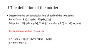 1 The definition of the border
• Determine the perpendicular line of each of the two points
Point Data P1(p1x,p1y) P2(p2x,p2y)
Midpoint M( (p1x + p2x) / 2.0, (p1y + p2y) / 2.0) = M(mx, my)
Perpendicular define y = ax + b
a = - 1.0 / ( (p1y – p2y ) / (p1x – p2x) )
b = my – mx * a
 