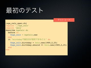 最初のテスト
                                            テストコード
[age_calc_spec.rb]
require './age_calc'
require 'date'
describe AgeCalc do
  before do
    @age_calc = AgeCalc.new
  end
  it "birthdayで誕生日が設定できること" do
    @age_calc.birthday = Date.new(1989,2,25)
    @age_calc.birthday.should == Date.new(1989,2,25)
  end
end
 